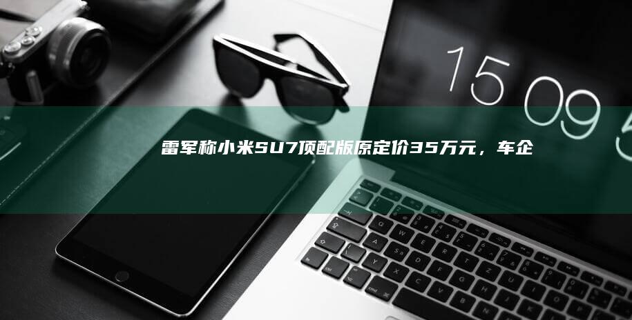 雷军称「小米 SU7 顶配版原定价 35 万元，车企降价把我们搞蒙了，最终下调了售价」，透露哪些信息？